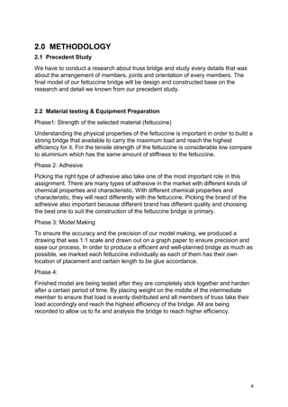 4
2.0 METHODOLOGY
2.1 Precedent Study
We have to conduct a research about truss bridge and study every details that was
about the arrangement of members, joints and orientation of every members. The
final model of our fettuccine bridge will be design and constructed base on the
research and detail we known from our precedent study.
2.2 Material testing & Equipment Preparation
Phase1: Strength of the selected material (fettuccine)
Understanding the physical properties of the fettuccine is important in order to build a
strong bridge that available to carry the maximum load and reach the highest
efficiency for it. For the tensile strength of the fettuccine is considerable low compare
to aluminium which has the same amount of stiffness to the fettuccine.
Phase 2: Adhesive
Picking the right type of adhesive also take one of the most important role in this
assignment. There are many types of adhesive in the market with different kinds of
chemical properties and characteristic. With different chemical properties and
characteristic, they will react differently with the fettuccine. Picking the brand of the
adhesive also important because different brand has different quality and choosing
the best one to suit the construction of the fettuccine bridge is primary.
Phase 3: Model Making
To ensure the accuracy and the precision of our model making, we produced a
drawing that was 1:1 scale and drawn out on a graph paper to ensure precision and
ease our process. In order to produce a efficient and well-planned bridge as much as
possible, we marked each fettuccine individually as each of them has their own
location of placement and certain length to be glue accordance.
Phase 4:
Finished model are being tested after they are completely stick together and harden
after a certain period of time. By placing weight on the middle of the intermediate
member to ensure that load is evenly distributed and all members of truss take their
load accordingly and reach the highest efficiency of the bridge. All are being
recorded to allow us to fix and analysis the bridge to reach higher efficiency.
 