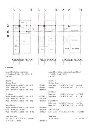 SECOND FLOOR
F
1
2
3
5
6
7
8
10
11
14
13
D G
AV ROOM
FAMILY / STUDY
MASTER SUITEBATH
ROOF TERRACE
MASTER
PRODUCEDBYANAUTODESKEDUCATIONALPRODUCT
PRODUCEDBYANAUTODESKEDUCATIONALPRODUCT
PRODUCEDBYANAUTODESKEDUCATIONALPRODUCT
PRODUCED BY AN AUTODESK EDUCATIONAL PRODUCT
F
1
2
3
5
6
7
8
10
11
14
13
D G
GROUND FLOOR
DRY KITCHEN
DINING
WET KITCHEN
MAID
TERRACE
BATH 6
GUEST
LIVING
FOYER
STORE
BATH 7
STAIRS
PRODUCEDBYANAUTODESKEDUCATIONALPRODUCT
PRODUCEDBYANAUTODESKEDUCATIONALPRODUCT
PRODUCEDBYANAUTODESKEDUCATIONALPRODUCT
PRODUCED BY AN AUTODESK EDUCATIONAL PRODUCT
F
1
2
3
5
6
7
8
10
11
14
13
D G
FIRST FLOOR
BEDROOM 4
RC FLAT ROOF
BATH 3
BATH 4
BEDROOM 3
BATH 2
DRESSING
BEDROOM 5 BEDROOM 2
PRODUCED BY AN AUTODESK EDUCATIONAL PRODUCT
PRODUCEDBYANAUTODESKEDUCATIONALPRODUCT
PRODUCEDBYANAUTODESKEDUCATIONALPRODUCT
PRODUCEDBYANAUTODESKEDUCATIONALPRODUCT
2
GROUND FLOOR FIRST FLOOR SECOND FLOOR
A A AB B BH H H
6
8
Column B2
Area of load acting on column
= [(3.6/2) × (3.5/2 + 2)] + [(3/2) × 2]
= 9.75m2
Dead load
Ground floor:
Beam: 	1.44kN/m × (1.75 + 1.8 + 1.5) 	 = 7.27kN
Slab:	3.6kN/m2
× 9.75m2
			 = 35.1kN
Wall:	 8.84kN/m × (1.75 + 1.8 + 1.5) 	 = 44.64kN
First floor:
Beam: 	1.44kN/m × (1.75 + 1.8 + 1.5) 	 = 7.27kN
Slab:	3.0kN/m2
× 9.75m2
			 = 29.25kN
Wall:	 8.84kN/m × (1.75 + 1.8 + 2.0)		 = 49.06kN
Second floor:
Beam: 	1.44kN/m × (1.75 + 1.8 + 3.45)	 = 10.08kN
Slab:	4.2kN/m2
× 9.36m2
			 = 39.31kN
Wall:	 8.84kN/m × (1.75 + 1.8 + 3.45) 	 = 61.88kN
Total dead load
2(7.27) + 35.1 + 44.64 + 29.25 + 49.06 +
10.08 + 39.31 + 61.88				 = 283.86kN
Live load
Ground floor:
Bathroom	2.0kN/m2
× 3.15m2
	 = 6.3kN
Dining		 2.0kN/m2
× 6.6m2
	 = 13.2kN
First floor:
Bedroom	1.5kN/m2
× 3.15m2
	 = 4.73kN
Bathroom	2.0kN/m2
× 3.6m2
	 = 7.2kN
Second floor:
Bathroom	2.0kN/m2
× 3.15m2
	 = 6.3kN
Bedroom	1.5kN/m2
× 6.21m2
	 = 9.32kN
Total live load
6.3 + 13.2 + 4.73 + 7.2 + 6.3 + 9.32	 = 47.05kN
Total load
283.86 + 47.05				 = 330.91kN
Area of load acting on column (second floor)
= (3.6/2) × (3.5/2 + 6.9/2)
= 9.36m2
 
