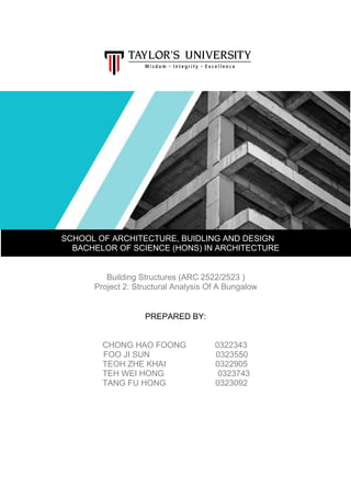 SCHOOL OF ARCHITECTURE, BUIDLING AND DESIGN
BACHELOR OF SCIENCE (HONS) IN ARCHITECTURE
Building Structures (ARC 2522/2523 )
Project 2: Structural Analysis Of A Bungalow
PREPARED BY:
CHONG HAO FOONG 0322343
FOO JI SUN 0323550
TEOH ZHE KHAI 0322905
TEH WEI HONG 0323743
TANG FU HONG 0323092
 