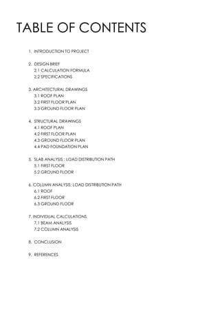 TABLE OF CONTENTS
1. INTRODUCTION TO PROJECT
2. DESIGN BRIEF
2.1 CALCULATION FORMULA
2.2 SPECIFICATIONS
3. ARCHITECTURAL DRAWINGS
3.1 ROOF PLAN
3.2 FIRST FLOOR PLAN
3.3 GROUND FLOOR PLAN
4. STRUCTURAL DRAWINGS
4.1 ROOF PLAN
4.2 FIRST FLOOR PLAN
4.3 GROUND FLOOR PLAN
4.4 PAD FOUNDATION PLAN
5. SLAB ANALYSIS : LOAD DISTRIBUTION PATH
5.1 FIRST FLOOR
5.2 GROUND FLOOR
6. COLUMN ANALYSIS: LOAD DISTRIBUTION PATH
6.1 ROOF
6.2 FIRST FLOOR
6.3 GROUND FLOOR
7. INDIVIDUAL CALCULATIONS
7.1 BEAM ANALYSIS
7.2 COLUMN ANALYSIS
8. CONCLUSION
9. REFERENCES
 