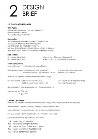 2.1 CALCULATION FORMULA
UBBL Factor
Density of RC (reinforced concrete) = 24kN/m3
Density of Brick = 19kN/m3
Live Load in House = 15kN/m3
Assumption
ALL BEAM DIMENSIONS ARE FIXED AT 300mm x 400mm
ALL COLUMN ARE FIXED AT 300mm x 300mm
ALL SLAB THICKNESS ARE FIXED AT 150mm
ALL WALL THICKNESS ARE FIXED AT 200mm, HEIGHT AT 3000mm
Note: x-axis (right), y-axis (up), moment (clockwise) is positive
Slab System
Ly = Longer side of slab When Ly/ Lx > 2 (one way slab system)
Lx = Shorter side of slab When Ly/ Lx <2 or = 2 (two way slab system)
Beam Calculations
Beam self weight = material density x size of beam
Dead load on slab = material density x thickness x Lx/2 one way / two way trapezoidal
= [ material density x thickness x Lx/2 ]x 2/3 two way triangular slab
Brick wall self weight = material density x thickness x height
Live load on slab = UBBL live load factor x Lx/2 one way/ two way trapezoidal slab
= [ UBBL live load factor x Lx/2 ] x 2/3 two way triangular slab
Ultimate load = ( Total dead load x 1.4) + (Total live load x 1.6)
Reaction force =
=
Column Calculation
Brick wall self weight = material density x thickness x height x total length of walls in tributary area
Slab self weight = material density x thickness x area of tributary area
Beam self weight = material density x size of column x height of column
Live load on slab = (Total dead load x 1.4) + ( Total live load x 1.6)
Capacity of concrete (N) = 0.4fcuAc + 0.8 fyAsc
DESIGN
BRIEF2
= capacity of concrete
= concrete strength (N/mm2)
= cross section of concrete column
= yield strength of steel ( N/mm2)
= steel content in a column
 