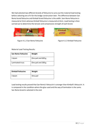 10 | P a g e
We had selected two different brands of fettucine to carry out the material load testing
before selecting one of it for the bridge construction later. The difference between San
Remo brand fettucine and Kimball brand fettucine is the width. Sam Remo fettucine is
measured at 5mm whereas Kimball fettucine is measured at 4mm. Load testing is then
carried out to determine the tension and compressive strength of each brand.
Figure 4.1.2 San Remo Fettucine Figure 4.1.3 Kimball Fettucine
Material Load Testing Results:
San Remo Fettucine Weight
I-beam One pail and 600 g
Laminated truss One pail and 200 g
Kimball Fettucine Weight
I-beam One pail
Load testing results proved that San Remo’s fettuccini is stronger than Kimball’s fettuccini. It
is compared in the condition where the glue used and the way of lamination is the same.
San Remo brand is selected in the end.
 