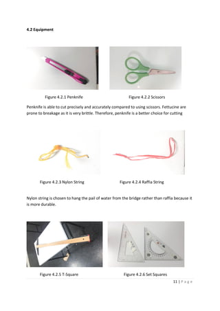 11 | P a g e
4.2 Equipment
Figure 4.2.1 Penknife Figure 4.2.2 Scissors
Penknife is able to cut precisely and accurately compared to using scissors. Fettucine are
prone to breakage as it is very brittle. Therefore, penknife is a better choice for cutting
Figure 4.2.3 Nylon String Figure 4.2.4 Raffia String
Nylon string is chosen to hang the pail of water from the bridge rather than raffia because it
is more durable.
Figure 4.2.5 T-Square Figure 4.2.6 Set Squares
 