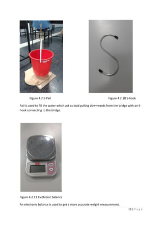 13 | P a g e
Figure 4.2.9 Pail Figure 4.2.10 S-hook
Pail is used to fill the water which act as load pulling downwards from the bridge with an S-
hook connecting to the bridge.
Figure 4.2.11 Electronic balance
An electronic balance is used to get a more accurate weight measurement.
 