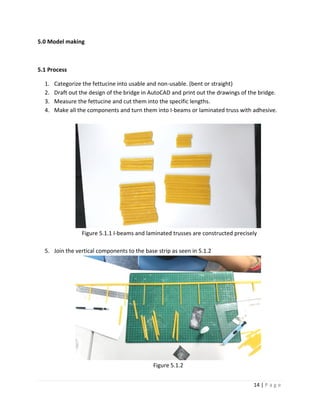 14 | P a g e
5.0 Model making
5.1 Process
1. Categorize the fettucine into usable and non-usable. (bent or straight)
2. Draft out the design of the bridge in AutoCAD and print out the drawings of the bridge.
3. Measure the fettucine and cut them into the specific lengths.
4. Make all the components and turn them into I-beams or laminated truss with adhesive.
Figure 5.1.1 I-beams and laminated trusses are constructed precisely
5. Join the vertical components to the base strip as seen in 5.1.2
Figure 5.1.2
 
