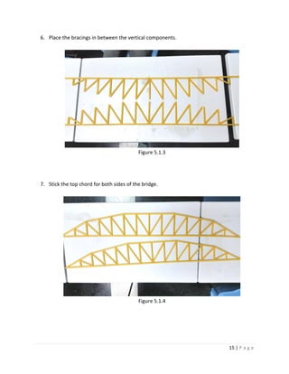 15 | P a g e
6. Place the bracings in between the vertical components.
Figure 5.1.3
7. Stick the top chord for both sides of the bridge.
Figure 5.1.4
 