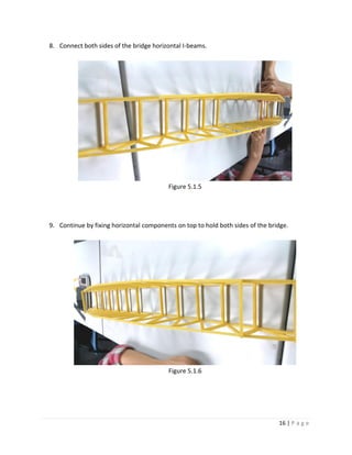 16 | P a g e
8. Connect both sides of the bridge horizontal I-beams.
Figure 5.1.5
9. Continue by fixing horizontal components on top to hold both sides of the bridge.
Figure 5.1.6
 