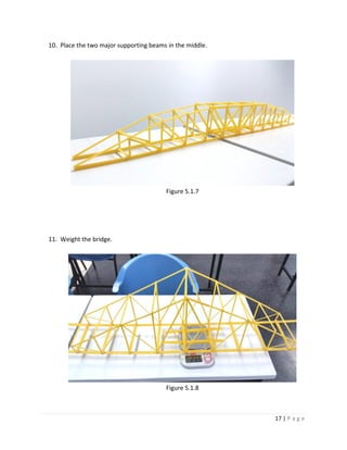 17 | P a g e
10. Place the two major supporting beams in the middle.
Figure 5.1.7
11. Weight the bridge.
Figure 5.1.8
 