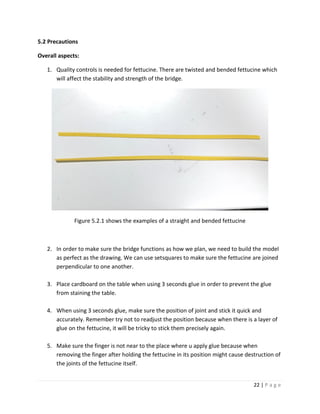 22 | P a g e
5.2 Precautions
Overall aspects:
1. Quality controls is needed for fettucine. There are twisted and bended fettucine which
will affect the stability and strength of the bridge.
Figure 5.2.1 shows the examples of a straight and bended fettucine
2. In order to make sure the bridge functions as how we plan, we need to build the model
as perfect as the drawing. We can use setsquares to make sure the fettucine are joined
perpendicular to one another.
3. Place cardboard on the table when using 3 seconds glue in order to prevent the glue
from staining the table.
4. When using 3 seconds glue, make sure the position of joint and stick it quick and
accurately. Remember try not to readjust the position because when there is a layer of
glue on the fettucine, it will be tricky to stick them precisely again.
5. Make sure the finger is not near to the place where u apply glue because when
removing the finger after holding the fettucine in its position might cause destruction of
the joints of the fettucine itself.
 