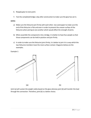 23 | P a g e
6. Reapply glue to every joint.
7. Test the completed bridge a day after construction to make sure the glue has set in.
Joints:
a) Make sure the fettucine join firmly with each other. Use sand paper to make sure the
end of the fettucine is flat and even in order to prevent the uneven surface of the
fettucine when joining to one another which would affect the strength of joints.
b) When assemble the components into a bridge, it is better to have four people so that
those components can be held in position and join firmly.
c) In order to make sure the fettucine joins firmly, it is better to join it in a way which the
two fettucine members have the most surface contact. Diagrams below are the
examples.
Example 1:
(a) (b)
Joint (a) will sustain the weight solely based on the glue whereas joint (b) will transfer the load
through the connection. Therefore, joint (b) is a better choice.
 