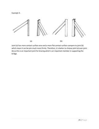 25 | P a g e
Example 4:
(a) (b)
Joint (a) has more contact surface area and a more flat contact surface compare to joint (b)
which mean it can be join much more firmly. Therefore, it is better to choose joint (a) over joint
(b) as this is an important joint for bracing which is an important member in supporting the
bridge.
 