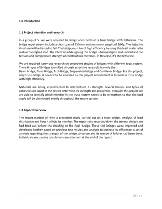 2 | P a g e
1.0 Introduction
1.1 Project intention and research
In a group of 5, we were required to design and construct a truss bridge with fettuccine. The
bridge requirement include a clear span of 750mm and maximum weight of 200g. The fettucine
structure will be tested to fail. The bridge must be of high efficiency by using the least material to
sustain the higher load. The intention of designing this bridge is to investigate and understand the
tension and compressive strength of construction materials. In this case, it's the fettucine.
We are required carry out research on precedent studies of bridges with different truss system.
There 6 types of bridges identified through extensive research. Namely, the
Beam bridge, Truss Bridge, Arch Bridge, Suspension bridge and Cantilever Bridge. For this project,
only truss bridge is needed to be analyzed as the project requirement is to build a truss bridge
with high efficiency.
Materials are being experimented to differentiate its strength. Several brands and types of
adhesives are used in the test to determine its strength and properties. Through this project we
are able to identify which member in the truss system needs to be strengthen so that the load
apply will be distributed evenly throughout the entire system.
1.2 Report Overview
The report started off with a precedent study carried out on a truss bridge. Analysis of load
distribution and how it affects its member. The report also recorded down the several designs we
had tried out before the deciding on the final design. These test bridges were improved and
developed further based on previous test results and analysis to increase its efficiency. A set of
analysis regarding the strength of the bridge structure and its reason of failure had been done.
Individual case studies calculations are attached at the end of the report.
 