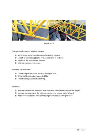 33 | P a g e
Figure 6.2.6
Changes made refer to previous designs:
1) Vertical and upper members are changed to I-beams.
2) Length of connecting beams reduced. (shown in section)
3) Height of the truss bridge reduced.
4) Internal members increases.
Problems Encountered:
1) Connecting beams could not sustain higher load.
2) Weight of the structure exceeds 140g.
3) The efficiency is still not satisfying.
Solutions:
1) Replace some of the members with two-layer laminated to reduce the weight.
2) Increase the spacing of the internal members to reduce material used.
3) Add horizontal beams onto connecting beams to sustain higher load.
 