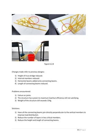35 | P a g e
Figure 6.2.8
Changes made refer to previous designs:
1) Height of truss bridge reduced.
2) Internal members reduced.
3) Horizontal beams added onto connecting beams.
4) Length of connecting beams reduced.
Problems encountered:
1) Failure on joints.
2) The structure has sustain its maximum load but efficiency still not satisfying.
3) Weight of the structure still exceeds 154g.
Solutions:
1) Have all the connecting beams join directly perpendicular to the vertical members to
improve load distribution.
2) Reduce the number of layers in less critical members.
3) Reduce the height and length of connecting beams.
 