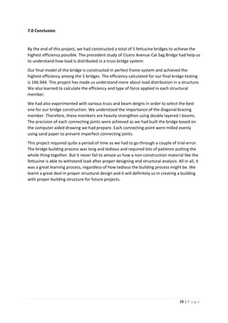 38 | P a g e
7.0 Conclusion
By the end of this project, we had constructed a total of 5 fettucine bridges to achieve the
highest efficiency possible. The precedent study of Cicero Avenue Cal-Sag Bridge had help us
to understand how load is distributed in a truss bridge system.
Our final model of the bridge is constructed in perfect frame system and achieved the
highest efficiency among the 5 bridges. The efficiency calculated for our final bridge testing
is 146.944. This project has made us understand more about load distribution in a structure.
We also learned to calculate the efficiency and type of force applied in each structural
member.
We had also experimented with various truss and beam deigns in order to select the best
one for our bridge construction. We understood the importance of the diagonal bracing
member. Therefore, these members are heavily strengthen using double layered I-beams.
The precision of each connecting joints were achieved as we had built the bridge based on
the computer aided drawing we had prepare. Each connecting point were milled evenly
using sand paper to prevent imperfect connecting joints.
This project required quite a period of time as we had to go through a couple of trial-error.
The bridge building process was long and tedious and required lots of patience putting the
whole thing together. But it never fail to amaze us how a non-construction material like the
fettucine is able to withstand load after proper designing and structural analysis. All in all, it
was a great learning process, regardless of how tedious the building process might be. We
learnt a great deal in proper structural design and it will definitely us in creating a building
with proper building structure for future projects.
 
