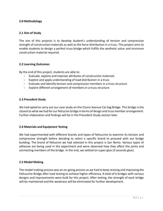3 | P a g e
2.0 Methodology
2.1 Aim of Study
The aim of this projects is to develop student's understanding of tension and compressive
strength of construction materials as well as the force distribution in a truss. This project aims to
enable students to design a perfect truss bridge which fulfills the aesthetic value and minimum
construction material required.
2.2 Learning Outcomes
By the end of this project, students are able to:
- Evaluate, explore and improve attributes of construction materials
- Explore and apply understanding of load distribution in a truss
- Evaluate and identify tension and compression members in a truss structure
- Explore different arrangement of members in a truss structure
2.3 Precedent Study
We had opted to carry out our case study on the Cicero Avenue Cal-Sag Bridge. This bridge is the
closest to what we had for our fettucine bridge in terms of design and truss member arrangement.
Further elaboration and findings will be in the Precedent Study section later.
2.4 Materials and Equipment Testing
We had experimented with different brands and types of fettuccine to examine its tension and
compressive strength before deciding to select a specific brand to proceed with our bridge
building. The brand of fettucine we had selected in this project is San Remo. Various types of
adhesive are being used in the experiment and were observed how they affect the joints and
connecting members of the bridge. In the end, we settled on super glue (3 seconds glue).
2.5 Model Making
The model making process was an on-going process as we had to keep revising and improving the
Fettuccine Bridge after load testing to achieve higher efficiency. A total of 6 bridges with various
designs and improvements were built for this project. After testing, the strength of each bridge
will be maintained and the weakness will be eliminated for further development.
 