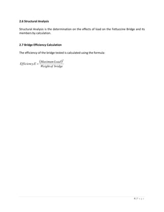 4 | P a g e
2.6 Structural Analysis
Structural Analysis is the determination on the effects of load on the Fettuccine Bridge and its
members by calculation.
2.7 Bridge Efficiency Calculation
The efficiency of the bridge tested is calculated using the formula:
 
bridgeofWeight
LoadMaximum
E,Efficiency
2

 