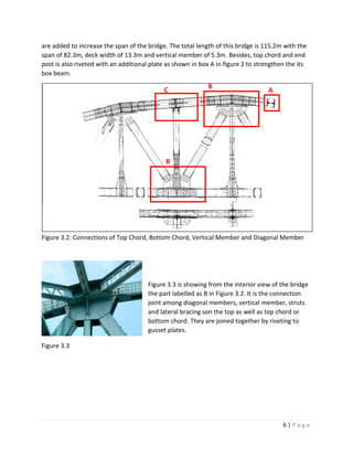 6 | P a g e
are added to increase the span of the bridge. The total length of this bridge is 115.2m with the
span of 82.3m, deck width of 13.3m and vertical member of 5.3m. Besides, top chord and end
post is also riveted with an additional plate as shown in box A in figure 2 to strengthen the its
box beam.
Figure 3.2: Connections of Top Chord, Bottom Chord, Vertical Member and Diagonal Member
Figure 3.3
A
B
BC
Figure 3.3 is showing from the interior view of the bridge
the part labelled as B in Figure 3.2. It is the connection
joint among diagonal members, vertical member, struts
and lateral bracing son the top as well as top chord or
bottom chord. They are joined together by riveting to
gusset plates.
 
