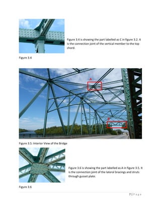7 | P a g e
Figure 3.4
Figure 3.5: Interior View of the Bridge
Figure 3.6
Figure 3.4 is showing the part labelled as C in figure 3.2. It
is the connection joint of the vertical member to the top
chord.
Figure 3.6 is showing the part labelled as A in figure 3.5. It
is the connection joint of the lateral bracings and struts
through gusset plate.
B
A
 