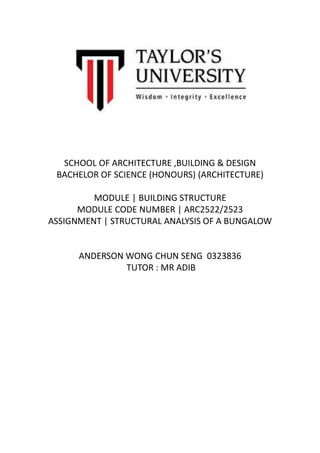 SCHOOL OF ARCHITECTURE ,BUILDING & DESIGN
BACHELOR OF SCIENCE (HONOURS) (ARCHITECTURE)
MODULE | BUILDING STRUCTURE
MODULE CODE NUMBER | ARC2522/2523
ASSIGNMENT | STRUCTURAL ANALYSIS OF A BUNGALOW
ANDERSON WONG CHUN SENG 0323836
TUTOR : MR ADIB
 