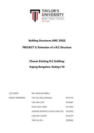 !
Building Structures [ARC 2522]
PROJECT 2: Extension of a R.C Structure 
Chosen Existing R.C building:
Kajang Bungalow, Nadayu 92
LECTURER: MR. ADIB BIN RAMLI
GROUP MEMBERS: TEH GIE ENG (IVANKA) 0316179
LIM JIAN JUN 0316867
EVIN LOOI JYNN 0311852
JOANNE BERNICE CHUA YUNN TZE 0315905
LOO MEI CHUEN 0316379
TAN CUI ZHI 0320826 
 
