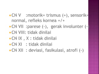  CN V :motorik= trismus (+), sensorik=
normal, refleks kornea +/+
CN VII :parese (-), gerak involunter (-)
 CN VIII: tidak dinilai
 CN IX , X : tidak dinilai
 CN XI : tidak dinilai
 CN XII : deviasi, fasikulasi, atrofi (-)
 