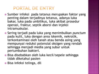  Sumber infeksi pada tetanus merupakan faktor yang
penting dalam terjadinya tetanus, adanya luka
bakar, luka pada umbilikus, luka akibat prosedur
operasi, fraktur, septik aborsi dan injeksi
intramuskular.
 Sering terjadi pada luka yang menimbulkan punctum
pada kulit, luka dengan area iskemik, nekrotik,
terkontaminasi oleh tanah atau benda asing yang
mempunyai reduksi potensial oksigen yang rendah
sehingga menjadi media yang subur untuk
pertumbuhan bakteri.
 Bisa disebabkan oleh luka kecil/sepele sehingga
tidak diketahui pasien
 Bisa infeksi telinga, dll
 