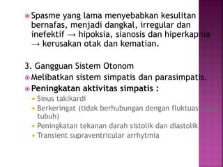  Spasme yang lama menyebabkan kesulitan
bernafas, menjadi dangkal, irregular dan
inefektif → hipoksia, sianosis dan hiperkapnia
→ kerusakan otak dan kematian.
3. Gangguan Sistem Otonom
 Melibatkan sistem simpatis dan parasimpatis.
 Peningkatan aktivitas simpatis :
 Sinus takikardi
 Berkeringat (tidak berhubungan dengan fluktuasi suhu
tubuh)
 Peningkatan tekanan darah sistolik dan diastolik
 Transient supraventricular arrhytmia
 