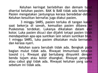 Keluhan keringat berlebihan dan demam turut
disertai keluhan pasien. BAK & BAB tidak ada kelainan.
Pasien mengatakan jantungnya kerasa beredebar-debar.
Keluhan kesulitan bernafas juga diakui pasien.
3 minggu SMRS, pasien terluka di tangan kanan
saat bekerja di sawah, kemudian pasien dibawa ke
Puskesmas terdekat. Lukanya dikatakan dalam dan
kotor. Luka pasien dicuci dan dijahit tetapi pasien tidak
mendapatkan apa-apa suntikan lain selain suntikan bius.
1 minggu SMRS, luka pasien dikatakan mula bernanah
dan kerasa nyeri.
Keluhan suara berubah tidak ada. Bengkak pada
bagian mulut tidak ada. Riwayat Immunisasi tetanus
toxoid (-). Riwayat gigi berlubang dinyunkil dengan
benda tajam atau kotor disangkal. Riwayat penyakit
atau cabut gigi tidak ada. Riwayat keluhan yang sama
sebelum ini tidak ada.
 