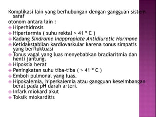 Komplikasi lain yang berhubungan dengan gangguan sistem
saraf
otonom antara lain :
 Hiperhidrosis
 Hipertermia ( suhu rektal > 41 º C )
 Kadang Sindrome Inappropiate Antidiuretic Hormone
 Ketidakstabilan kardiovaskular karena tonus simpatis
yang berfluktuasi
 Tonus vagal yang luas menyebabkan bradiaritmia dan
henti jantung.
 Hipoksia berat
 Peningkatan suhu tiba-tiba ( > 41 º C )
 Emboli pulmonal yang luas.
 Hipokalemia, hiperkalemia atau gangguan keseimbangan
berat pada pH darah arteri.
 Infark miokard akut
 Toksik miokarditis
 