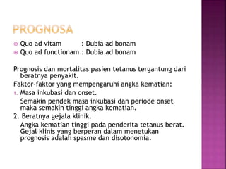 Quo ad vitam : Dubia ad bonam
 Quo ad functionam : Dubia ad bonam
Prognosis dan mortalitas pasien tetanus tergantung dari
beratnya penyakit.
Faktor-faktor yang mempengaruhi angka kematian:
1. Masa inkubasi dan onset.
Semakin pendek masa inkubasi dan periode onset
maka semakin tinggi angka kematian.
2. Beratnya gejala klinik.
Angka kematian tinggi pada penderita tetanus berat.
Gejal klinis yang berperan dalam menetukan
prognosis adalah spasme dan disotonomia.
 