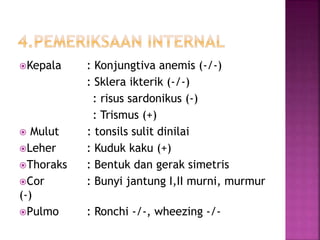 Kepala : Konjungtiva anemis (-/-)
: Sklera ikterik (-/-)
: risus sardonikus (-)
: Trismus (+)
 Mulut : tonsils sulit dinilai
Leher : Kuduk kaku (+)
Thoraks : Bentuk dan gerak simetris
Cor : Bunyi jantung I,II murni, murmur
(-)
Pulmo : Ronchi -/-, wheezing -/-
 