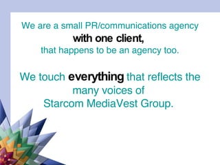 We are a small PR/communications agency   with one client,   that happens to be an agency too. We touch  everything  that reflects the many voices of  Starcom MediaVest Group.  