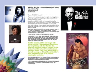 Renetta McCann a Groundbreaker (and Short!) Advertising Age Megan McIlroy 2/28/2008  Starcom MVG CEO Roasted There were short jokes a-plenty at last night's Advertising Women of New York roast of Renetta McCann, the diminutive CEO of  Starcom MediaVest Group .  Laura Desmond, CEO of SMG the Americas, joked that Ms. McCann is the "smallest person [she's] ever seen," and showed a photo of Ms. McCann's face photoshopped on Yoda's body.  Jack Klues, chairman, Publicis Groupe Media, recalled the words of a former boss, saying Ms. McCann is the "last person to know when it's raining."  Meanwhile NielsenConnect CEO Jon Mandel, who once joked to TV Week that he wants to "grow old with Renetta," mocked SMG's marketing proposition that "everything [Renetta] does, she is the first person in media to do it."  "There are over 15 firsts," in her company bio, he said.  David Verklin, CEO of Aegis Media Americas, took it pretty easy on Ms. McCann, who ripped into him at last year's AWNY roast when he was the honoree. He opted instead to shower her with gifts, including a Carat-branded nightlight, since Ms. McCann doesn't like sleeping in the dark.  But the roastee got the last laugh, with some creative Photoshopping. Describing her long history with Mr. Mandel, Ms. McCann flashed a photo of his face on the body of a shiftless hunk from a Harlequin romance novel. Then there was a photo of herself wearing an "I heart David Verklin" t-shirt, followed by one of Mr. Verklin wearing the same tee.   And despite all the ribbing, the roasters showed proper respect to Ms. McCann for being a formidable competitor, a smart investor and a ground-breaking figure in the industry.  "She's created a world where women can succeed, can break the glass ceiling, in an [industry] once dominated by men," Ms. Desmond said.  