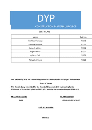 DYP
CONSTRUCTION MATERIAL PROJECT
CERTIFICATE
Name Roll no.
Hrishikesh Tarange Y-1171
Omkar Kumbarde Y-1139
Avinash sakhere Y-1162
Yogesh Yelavi Y-1177
Atharva Patil Y-1154
Aditya Gothmare Y-1121
This is to certify that, has satisfactorily carried out and complete the project work entitled
types of stones
This Work Is Being Submitted for the Award of Diploma in Civil Engineering Partial
Fulfillment of Prescribed Syllabus of M.S.B.T.E Mumbai for Academic For year 2019-2020
Mr. Amit Handguide Mr. Abhijeet Patil
GUIDE HOD OF CIVIL DEPARTMENT
Prof. A.S. Kondekar
PRINCIPAL
 