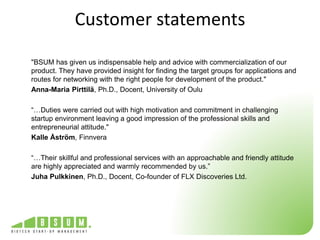 Customer statements 
"BSUM has given us indispensable help and advice with commercialization of our 
product. They have provided insight for finding the target groups for applications and 
routes for networking with the right people for development of the product." 
Anna-Maria Pirttilä, Ph.D., Docent, University of Oulu 
“…Duties were carried out with high motivation and commitment in challenging 
startup environment leaving a good impression of the professional skills and 
entrepreneurial attitude." 
Kalle Åström, Finnvera 
“…Their skillful and professional services with an approachable and friendly attitude 
are highly appreciated and warmly recommended by us.” 
Juha Pulkkinen, Ph.D., Docent, Co-founder of FLX Discoveries Ltd. 
 