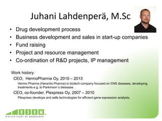 Juhani Lahdenperä, M.Sc 
• Drug development process 
• Business development and sales in start-up companies 
• Fund raising 
• Project and resource management 
• Co-ordination of R&D projects, IP management 
Work history: 
CEO, HermoPharma Oy, 2010 – 2013 
Hermo Pharma (Herantis Pharma) is biotech company focused on CNS diseases, developing 
treatments e.g. to Parkinson´s diesease. 
CEO, co-founder, Plexpress Oy, 2007 – 2010 
Plexpress develops and sells technologies for efficient gene expression analysis. 
 
