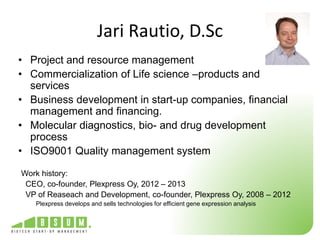 Jari Rautio, D.Sc 
• Project and resource management 
• Commercialization of Life science –products and 
services 
• Business development in start-up companies, financial 
management and financing. 
• Molecular diagnostics, bio- and drug development 
process 
• ISO9001 Quality management system 
Work history: 
CEO, co-founder, Plexpress Oy, 2012 – 2013 
VP of Reaseach and Development, co-founder, Plexpress Oy, 2008 – 2012 
Plexpress develops and sells technologies for efficient gene expression analysis 
 