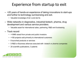Experience from startup to exit 
– >20 years of hands-on experience of taking innovations to start-ups 
and further to technology out-licensing and exit. 
• Valuable knowledge of do´s and don’ts 
– Wide networks in diagnostics, industrial biotech, pharma, drug 
development and various service providers. 
• Valuable asset for international sales, partnering, R&D and fundraising 
– Track record 
• >10M€ raised from private and public investors 
• >100 projects sold primarily to international customers 
• 8 launched products or services 
• 5 R&D or Business alliances executed with biotech or pharma companies 
• 25 scientific publications, 3 patents 
 