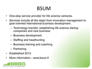 BSUM 
• One-stop service provider for life science ventures. 
• Services include all the steps from innovation management to 
goal oriented international business development. 
– Technology transfer, establishing life science startup 
companies and new business 
– Business development 
– Staffing and headhunting 
– Business training and coaching 
– Partnering 
• Established 2013 
• More information - www.bsum.fi 
 