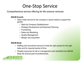 One-Stop Service 
Comperhensive service offering for life science ventures 
BSUM Growth 
• Tailor made service for the company´s actual needs to support the 
growth. 
– Start-Up Company Establishment 
– Strategy Development and Business Planning 
– Fundraising 
– Sales and Marketing 
– Quality Management 
– Merger and acquisition 
BSUM Body 
• Staffing and recruitment service to finds the right people for the right 
tasks and for required period of time. 
• Flexible resources for lab or management work identified from BSUM 
Body life science pool of professionals. 
 