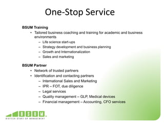 One-Stop Service 
BSUM Training 
• Tailored business coaching and training for academic and business 
environments 
– Life science start-ups 
– Strategy development and business planning 
– Growth and Internationalization 
– Sales and marketing 
BSUM Partner 
• Network of trusted partners 
• Identification and contacting partners 
– International Sales and Marketing 
– IPR – FOT, due diligence 
– Legal services 
– Quality management – GLP, Medical devices 
– Financial management – Accounting, CFO services 
 