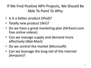 If We Find Positive NPV Projects, We Should Be
Able To Point To Why:
• Is it a better product (iPod)?
• Totally new product (Wii)?
• Do we have a great marketing plan (MrExcel.com
free online videos)
• Can we manage supply and demand more
effectively (Wal-Mart)
• Do we control the market (Microsoft)
• Can we leverage the long-tail of the internet
(Amazon)?
36
 