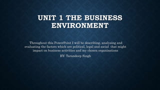 UNIT 1 THE BUSINESS
ENVIRONMENT
Throughout this PowerPoint I will be describing, analysing and
evaluating the factors which are political, legal and social that might
impact on business activities and my chosen organisations
BY: Tarandeep Singh
 