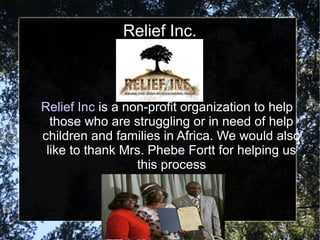 Relief Inc.
Relief Inc is a non-profit organization to help
those who are struggling or in need of help
children and families in Africa. We would also
like to thank Mrs. Phebe Fortt for helping us
this process
 