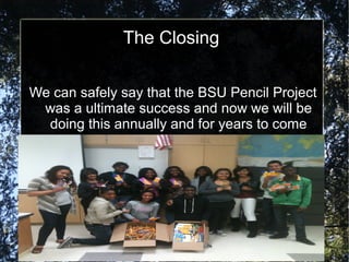The Closing
We can safely say that the BSU Pencil Project
was a ultimate success and now we will be
doing this annually and for years to come
 