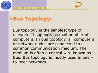 Introduction to Networking ….. 
Bus Topology: 
Bus topology is the simplest type of 
network. It supports BS URDU 
a small number of 
computers. In bus topology, all computers 
or network nodes are connected to a 
common communication medium. The 
medium is often a central wire known as 
Bus. Bus topology is mostly used in peer-to- 
peer networks. 
 