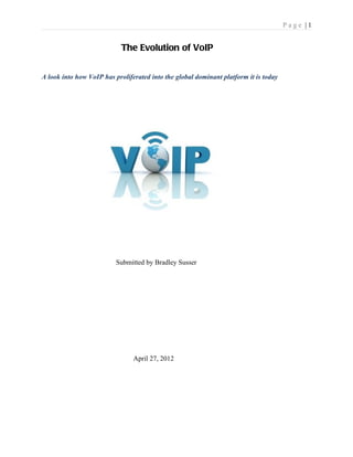 Page |1


                            The Evolution of VoIP


A look into how VoIP has proliferated into the global dominant platform it is today




                          Submitted by Bradley Susser




                                April 27, 2012
 