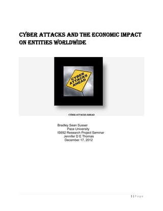 Cyber Attacks and the economic impact
on Entities worldwide




                  Cyber Attacks Ahead



           Bradley Sean Susser
                 Pace University
           IS692 Research Project Seminar
               Jennifer D E Thomas
                December 17, 2012




                                            1|Page
 
