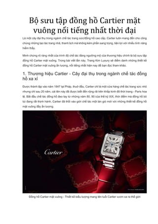 Bộ sưu tập đồng hồ Cartier mặt
vuông nổi tiếng nhất thời đại
Là một cây đại thụ trong ngành chế tác trang sức/đồng hồ cao cấp, Cartier luôn mang đến cho công
chúng những tạo tác trang nhã, thanh lịch mà không kém phần sang trọng, tiện lợi với nhiều tính năng
hiếm thấy.
Minh chứng rõ ràng nhất của trình độ chế tác đáng ngưỡng mộ của thương hiệu chính là bộ sưu tập
đồng hồ Cartier mặt vuông. Trong bài viết lần này, Trang Kim Luxury sẽ điểm danh những thiết kế
đồng hồ Cartier mặt vuông ấn tượng, nổi tiếng nhất hiện nay để bạn đọc tham khảo.
1. Thương hiệu Cartier - Cây đại thụ trong ngành chế tác đồng
hồ xa xỉ
Được thành lập vào năm 1847 tại Pháp, thuở đầu, Cartier chỉ là một cửa hàng chế tác trang sức nhỏ
nhưng chỉ sau 20 năm, cái tên này đã được biết đến rộng rãi trên khắp kinh đô thời trang - Paris hoa
lệ. Bắt đầu chế tác đồng hồ đeo tay từ những năm 80, 90 của thế kỷ XIX, thời điểm mà đồng hồ bỏ
túi đang rất thịnh hành, Cartier đã thổi vào giới chế tác một làn gió mới với những thiết kế đồng hồ
mặt vuông đầy ấn tượng.
Đồng hồ Cartier mặt vuông - Thiết kế biểu tượng mang tên tuổi Cartier vươn xa ra thế giới
 